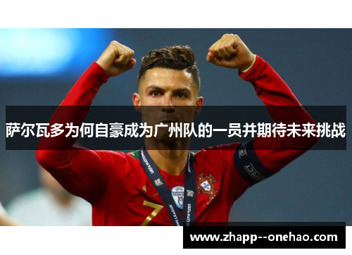 萨尔瓦多为何自豪成为广州队的一员并期待未来挑战