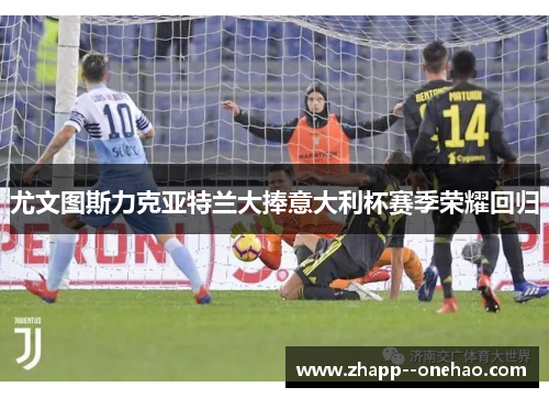 尤文图斯力克亚特兰大捧意大利杯赛季荣耀回归
