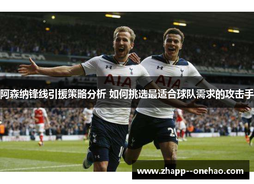 阿森纳锋线引援策略分析 如何挑选最适合球队需求的攻击手
